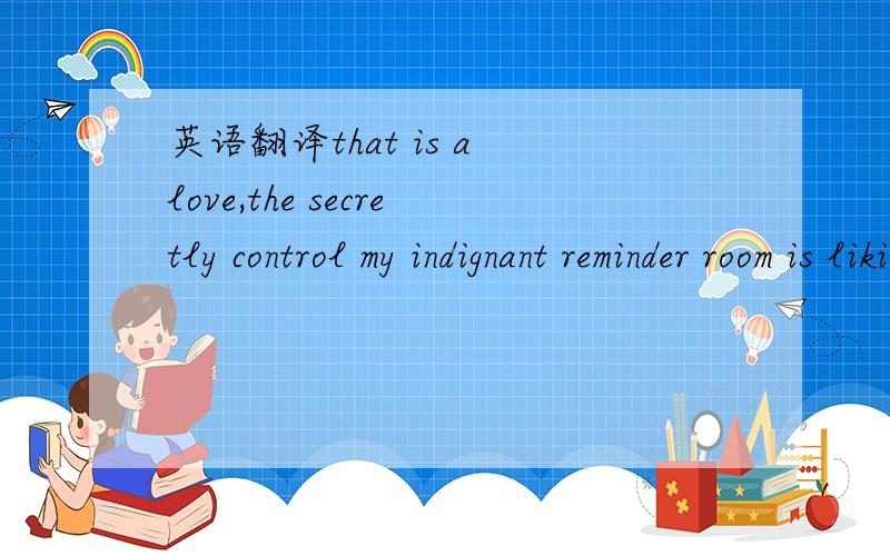 英语翻译that is a love,the secretly control my indignant reminder room is liking you having to treat as nec