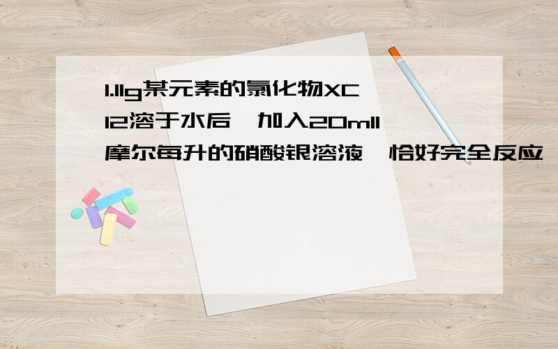 1.11g某元素的氯化物XCl2溶于水后,加入20ml1摩尔每升的硝酸银溶液,恰好完全反应,已知该元素原子核内有20个中子.1.求X元素的质子数和质量数2.X元素在周期表中的位置.