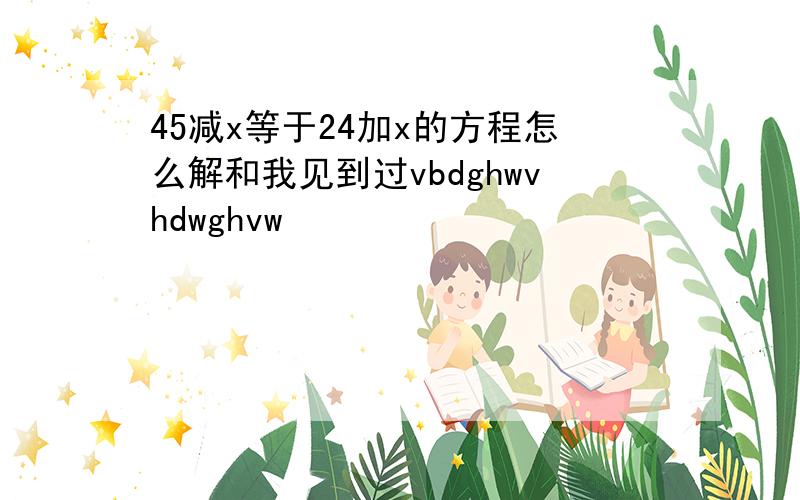 45减x等于24加x的方程怎么解和我见到过vbdghwvhdwghvw