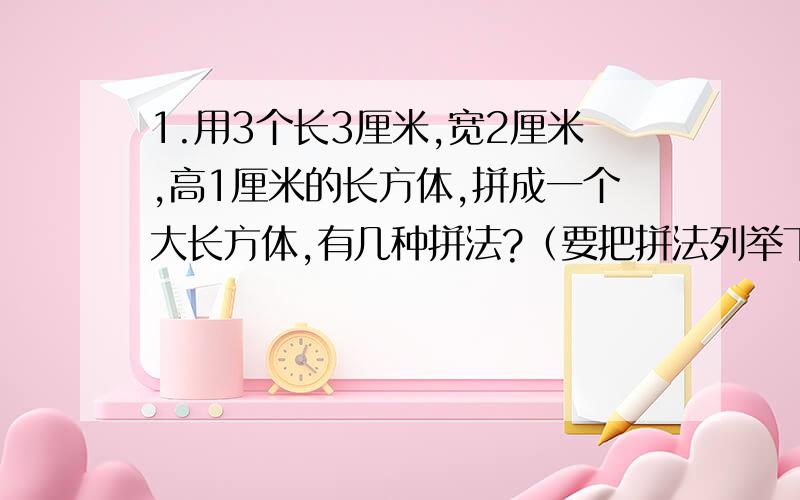 1.用3个长3厘米,宽2厘米,高1厘米的长方体,拼成一个大长方体,有几种拼法?（要把拼法列举下来）怎样拼,这个大长方体的表面积最小?2.用4个同样的正方体拼成一个长方体,表面积减少了32平方厘