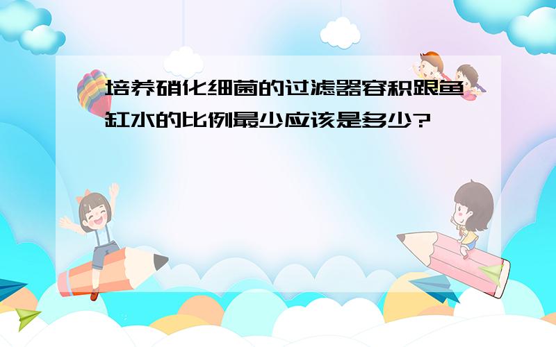 培养硝化细菌的过滤器容积跟鱼缸水的比例最少应该是多少?