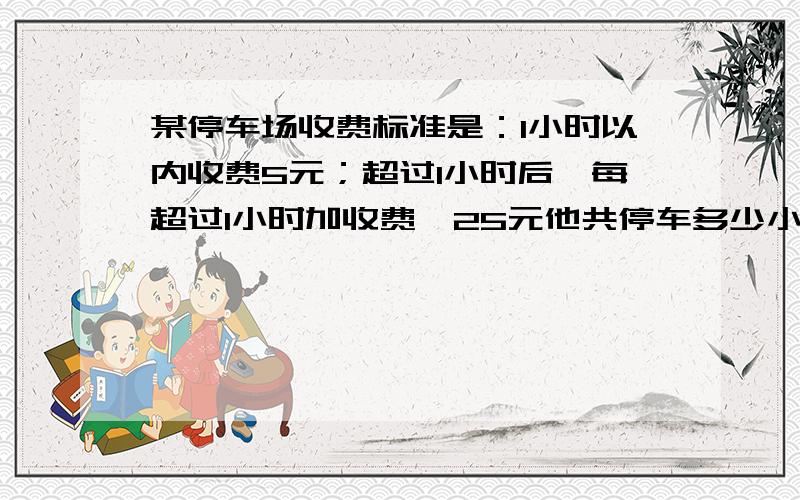 某停车场收费标准是：1小时以内收费5元；超过1小时后,每超过1小时加收费,25元他共停车多少小时?