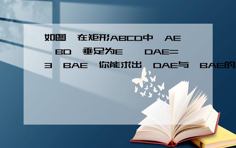 如图,在矩形ABCD中,AE⊥BD,垂足为E,∠DAE=3∠BAE,你能求出∠DAE与∠BAE的度数吗?要有证明！