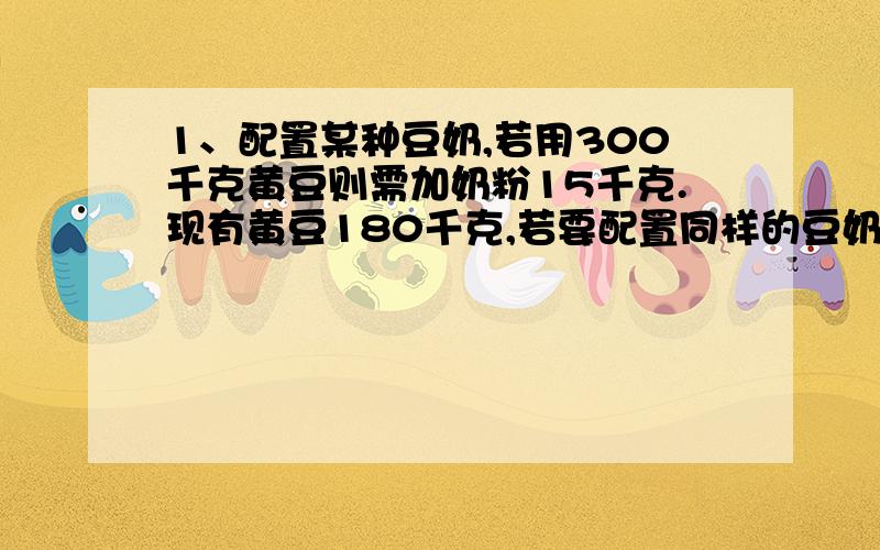 1、配置某种豆奶,若用300千克黄豆则需加奶粉15千克.现有黄豆180千克,若要配置同样的豆奶,需加多少千克奶粉?（用比例知识解答） 2、医药上用的酒精是用乙醇和水按照3：1的比例配置而成的.