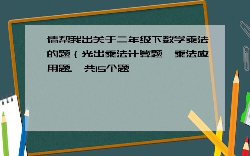 请帮我出关于二年级下数学乘法的题（光出乘法计算题,乘法应用题.一共15个题