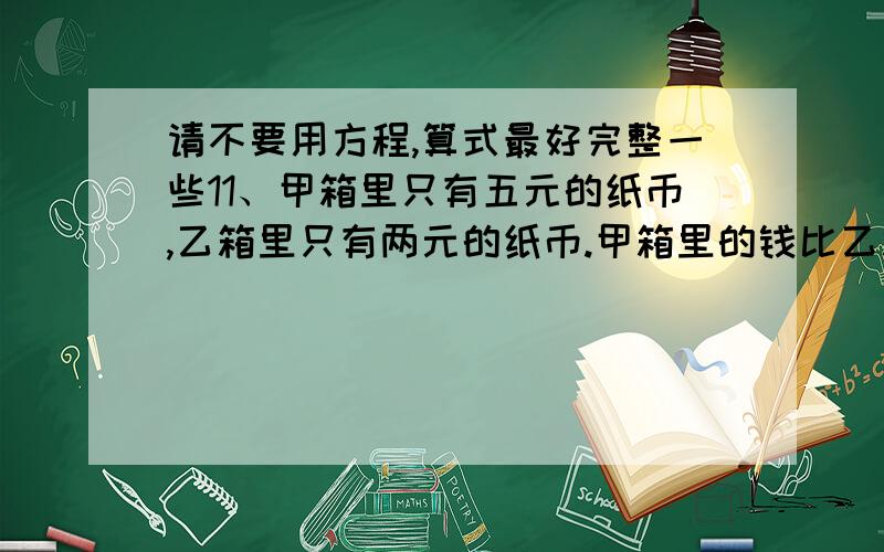 请不要用方程,算式最好完整一些11、甲箱里只有五元的纸币,乙箱里只有两元的纸币.甲箱里的钱比乙箱里的钱多13元,乙箱里的纸币比甲箱里的纸币多19张,一共有多少张纸币?