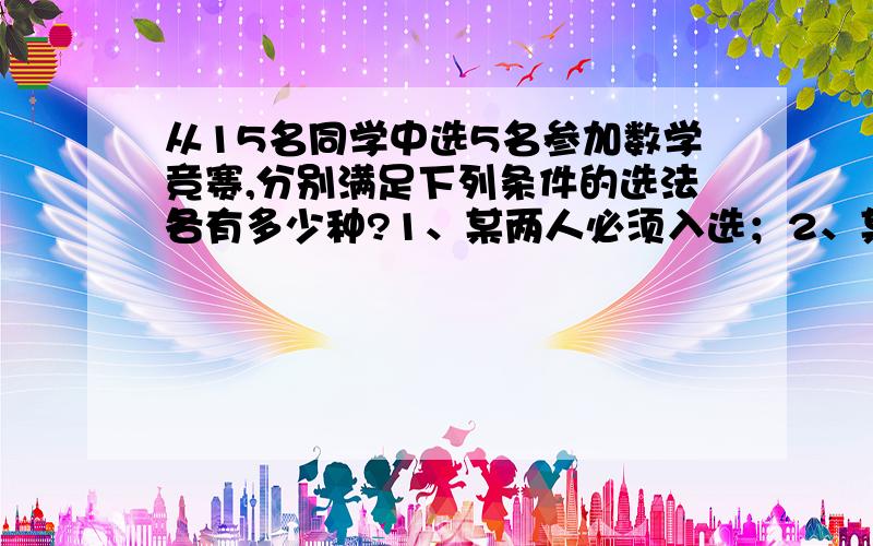 从15名同学中选5名参加数学竞赛,分别满足下列条件的选法各有多少种?1、某两人必须入选；2、某两人中至少有一个人入选；3、某三人中入选一人；4 、某三人不能同时入选