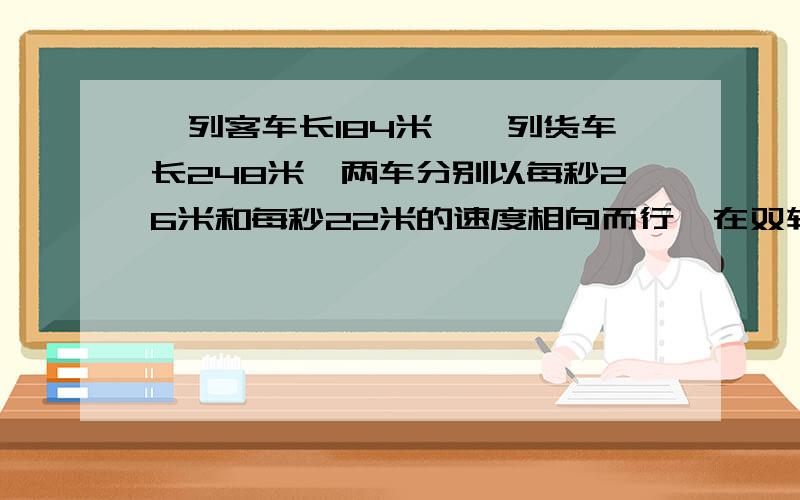 一列客车长184米,一列货车长248米,两车分别以每秒26米和每秒22米的速度相向而行,在双轨铁路上,两车交会时从车头相遇到车尾相离共需要多少时间?