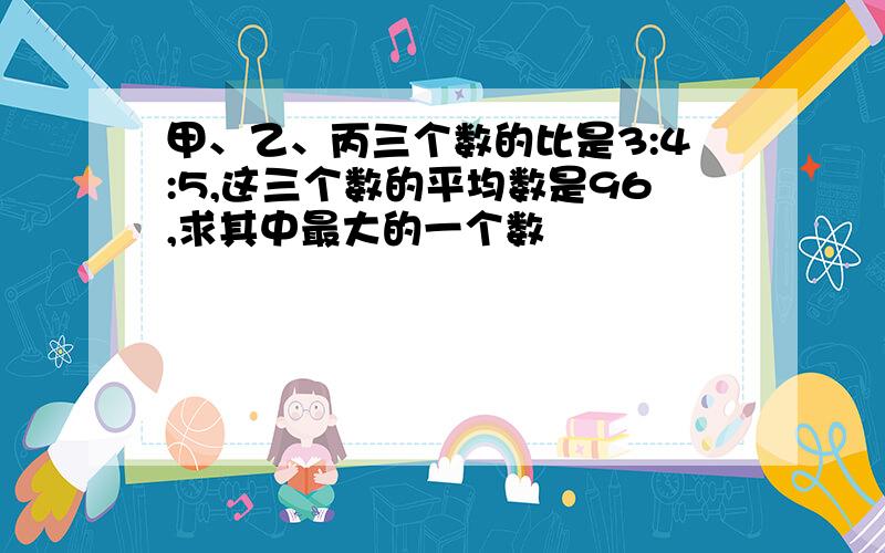 甲、乙、丙三个数的比是3:4:5,这三个数的平均数是96,求其中最大的一个数