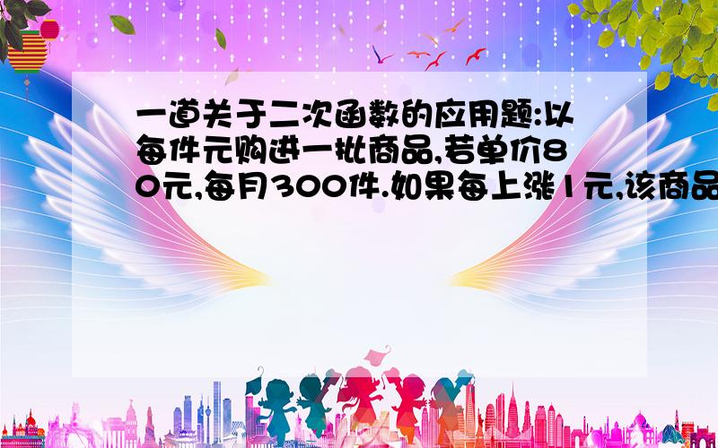 一道关于二次函数的应用题:以每件元购进一批商品,若单价80元,每月300件.如果每上涨1元,该商品每月...一道关于二次函数的应用题:以每件元购进一批商品,若单价80元,每月300件.如果每上涨1元,