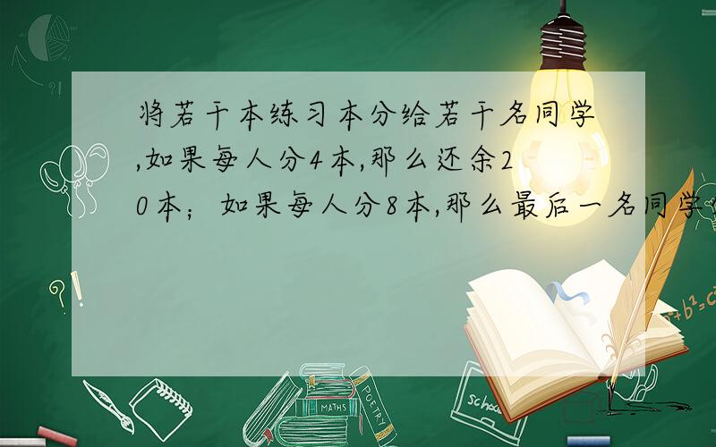 将若干本练习本分给若干名同学,如果每人分4本,那么还余20本；如果每人分8本,那么最后一名同学分到的不足8本,求学生人数和练习本数?