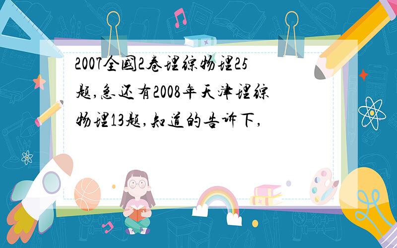 2007全国2卷理综物理25题,急还有2008年天津理综物理13题,知道的告诉下,