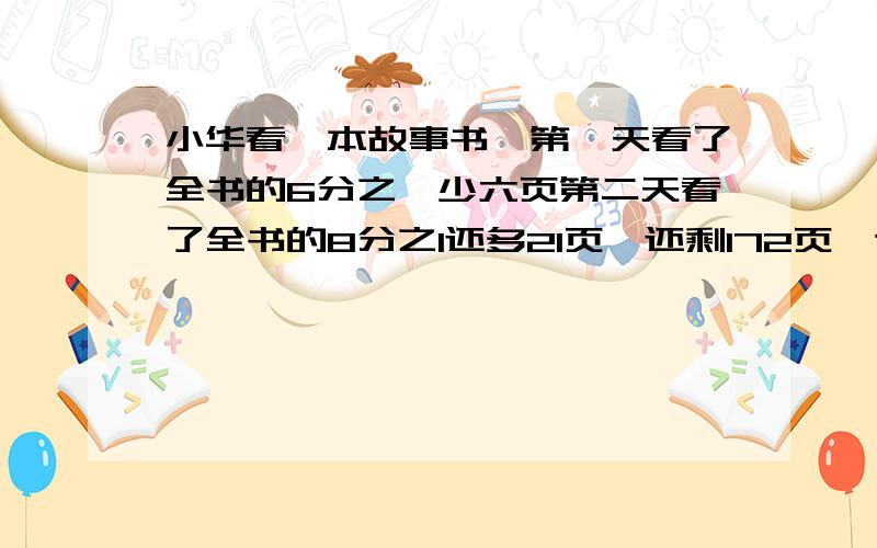 小华看一本故事书,第一天看了全书的6分之一少六页第二天看了全书的8分之1还多21页,还剩172页,这本故事一共多少页?