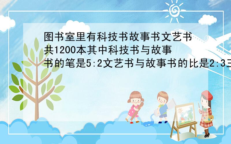 图书室里有科技书故事书文艺书共1200本其中科技书与故事书的笔是5:2文艺书与故事书的比是2:3三种书各有多