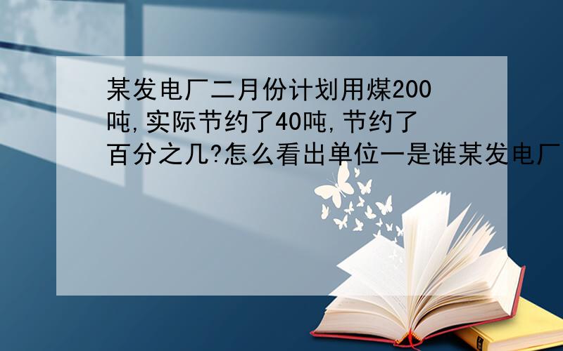 某发电厂二月份计划用煤200吨,实际节约了40吨,节约了百分之几?怎么看出单位一是谁某发电厂二月份计划用煤200吨,实际用煤160吨,节约了百分之几?这个怎么找单位一.