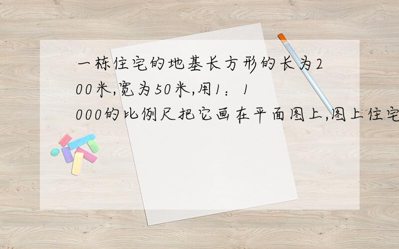 一栋住宅的地基长方形的长为200米,宽为50米,用1：1000的比例尺把它画在平面图上,图上住宅楼的地基长和宽是多少?面积是多少?