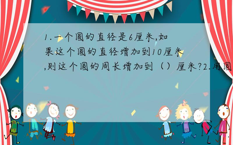 1.一个圆的直径是6厘米,如果这个圆的直径增加到10厘米,则这个圆的周长增加到（）厘米?2.用圆规画一个周长为50.24厘米的圆,圆规两角之间的距离应该是（）厘米?3.在一个长15厘米,宽10厘米的