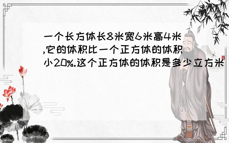 一个长方体长8米宽6米高4米,它的体积比一个正方体的体积小20%.这个正方体的体积是多少立方米