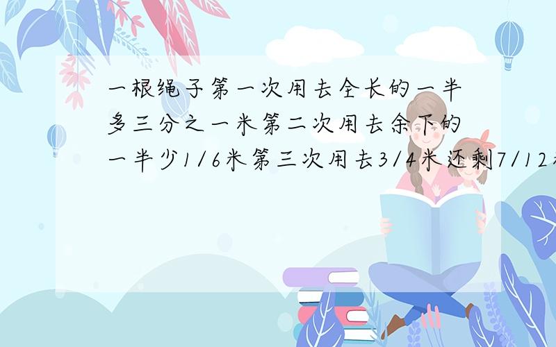 一根绳子第一次用去全长的一半多三分之一米第二次用去余下的一半少1/6米第三次用去3/4米还剩7/12米这根绳子原来长多少米?