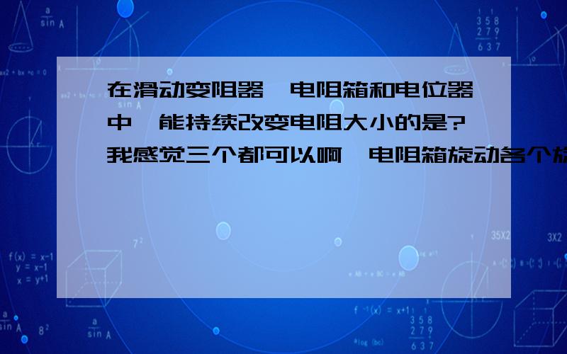 在滑动变阻器、电阻箱和电位器中,能持续改变电阻大小的是?我感觉三个都可以啊,电阻箱旋动各个旋钮不久可以和滑动变阻器一样不断改变电阻大小吗