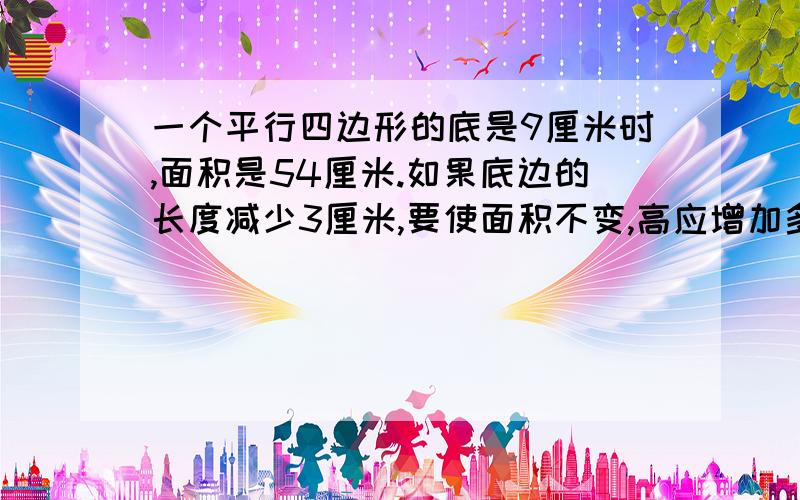 一个平行四边形的底是9厘米时,面积是54厘米.如果底边的长度减少3厘米,要使面积不变,高应增加多少厘米