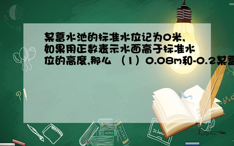 某蓄水池的标准水位记为0米,如果用正数表示水面高于标准水位的高度,那么 （1）0.08m和-0.2某蓄水池的标准水位记为0米,如果用正数表示水面高于标准水位的高度,那么（1）0.08m和-0.2m个表示什