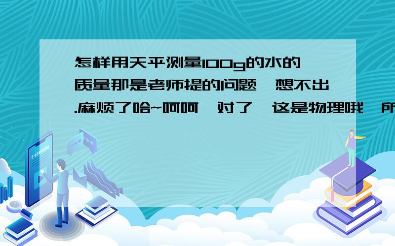 怎样用天平测量100g的水的质量那是老师提的问题,想不出.麻烦了哈~呵呵,对了,这是物理哦,所以要物理知识来解释