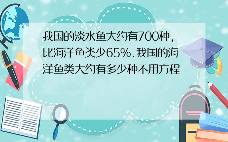 我国的淡水鱼大约有700种,比海洋鱼类少65%.我国的海洋鱼类大约有多少种不用方程