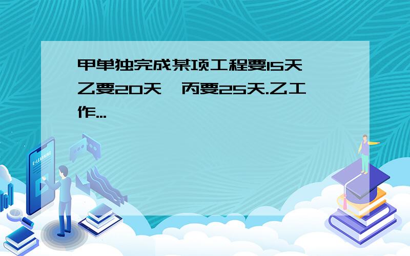 甲单独完成某项工程要15天,乙要20天,丙要25天.乙工作...