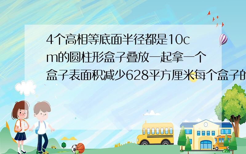 4个高相等底面半径都是10cm的圆柱形盒子叠放一起拿一个盒子表面积减少628平方厘米每个盒子的体积?