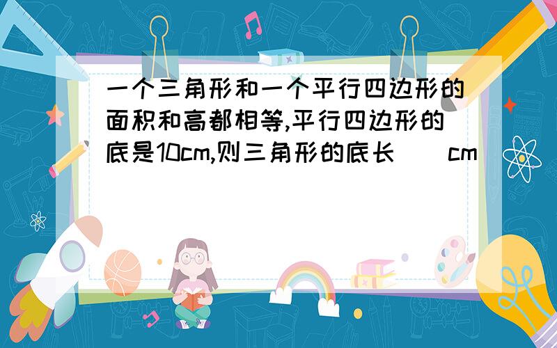 一个三角形和一个平行四边形的面积和高都相等,平行四边形的底是10cm,则三角形的底长（）cm