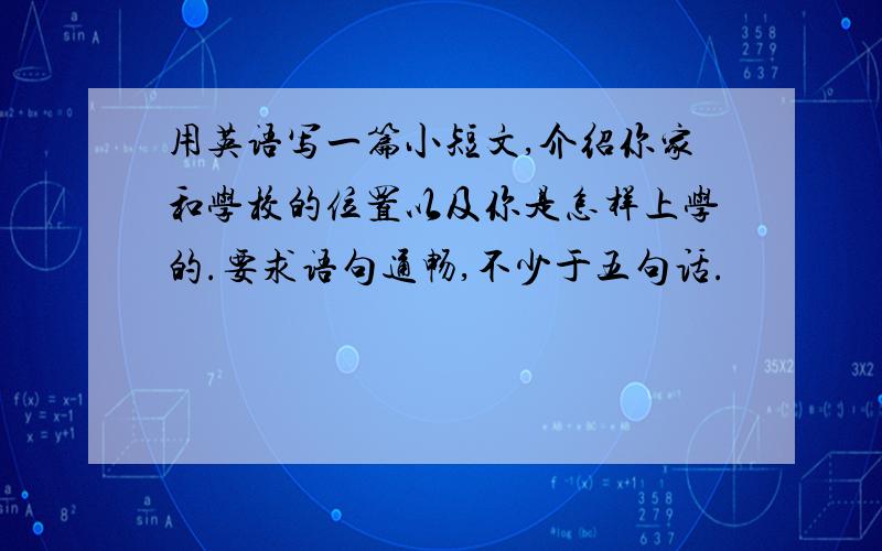 用英语写一篇小短文,介绍你家和学校的位置以及你是怎样上学的.要求语句通畅,不少于五句话.