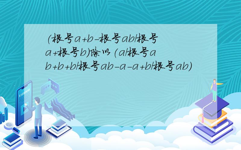 (根号a+b-根号ab/根号a+根号b)除以(a/根号ab+b+b/根号ab-a-a+b/根号ab)