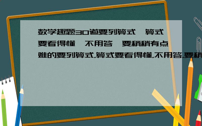 数学趣题30道要列算式,算式要看得懂,不用答,要稍稍有点难的要列算式，算式要看得懂，不用答，要稍稍有点难的,可以上网查题目