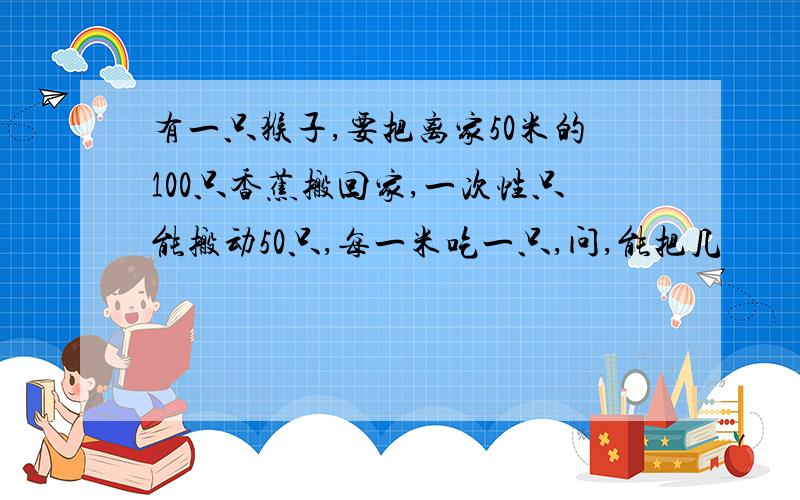 有一只猴子,要把离家50米的100只香蕉搬回家,一次性只能搬动50只,每一米吃一只,问,能把几