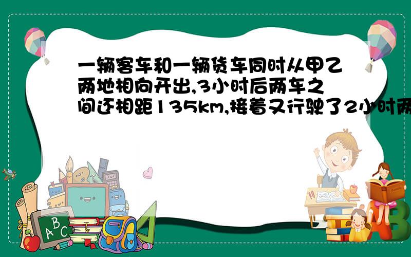 一辆客车和一辆货车同时从甲乙两地相向开出,3小时后两车之间还相距135km,接着又行驶了2小时两车之间又相距135km,客车和货车的速度比是5:4,客车每小时行多少km