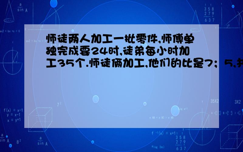 师徒两人加工一批零件,师傅单独完成要24时,徒弟每小时加工35个.师徒俩加工,他们的比是7；5,共有几个零