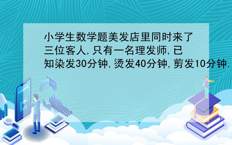 小学生数学题美发店里同时来了三位客人,只有一名理发师,已知染发30分钟,烫发40分钟,剪发10分钟.要是3美发店里同时来了三位客人,只有一名理发师,已知染发30分钟,烫发40分钟,剪发10分钟.要