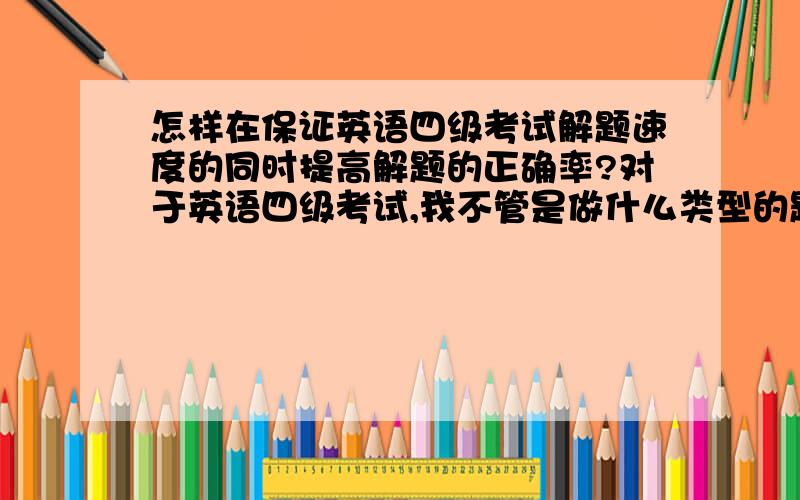 怎样在保证英语四级考试解题速度的同时提高解题的正确率?对于英语四级考试,我不管是做什么类型的题,正确率始终都在百分之五十左右,而且一碰到阅读理解和快速阅读之类的题,解题速度