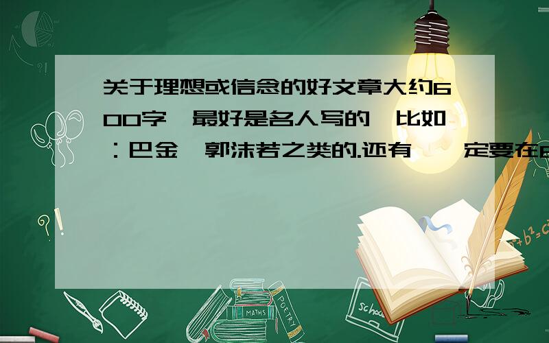 关于理想或信念的好文章大约600字,最好是名人写的,比如：巴金,郭沫若之类的.还有,一定要在6号前回答!快 如果好的话我会加分的哦！还有，文章要长！