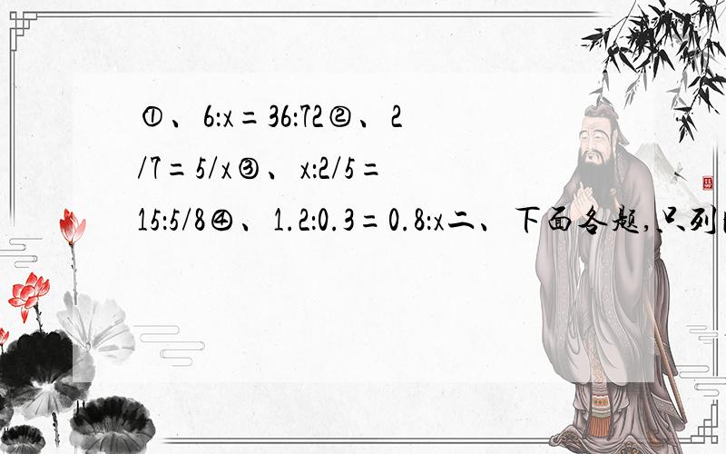 ①、6：x=36：72②、2/7=5/x③、x：2/5=15：5/8④、1.2：0.3=0.8：x二、下面各题,只列比例不计算.1.85和x的比等于18和12的比.2.x和4/5的比等于1/4和3/4的比.3.比列的两个内项分别是16和24,两个外项分别是