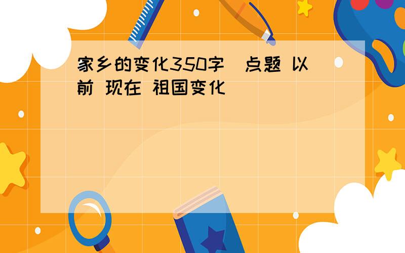 家乡的变化350字(点题 以前 现在 祖国变化）