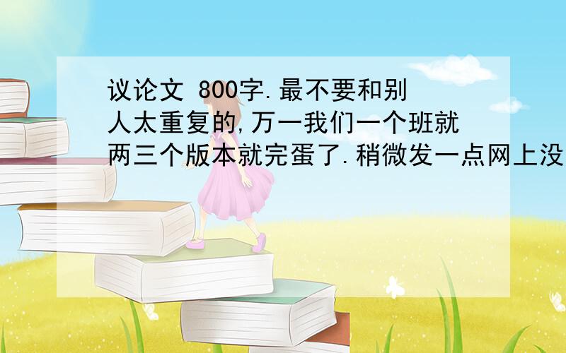 议论文 800字.最不要和别人太重复的,万一我们一个班就两三个版本就完蛋了.稍微发一点网上没的或者不太一样的.只要凑满800字 大专考试用