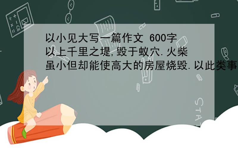 以小见大写一篇作文 600字以上千里之堤,毁于蚁穴.火柴虽小但却能使高大的房屋烧毁.以此类事例写一篇作文