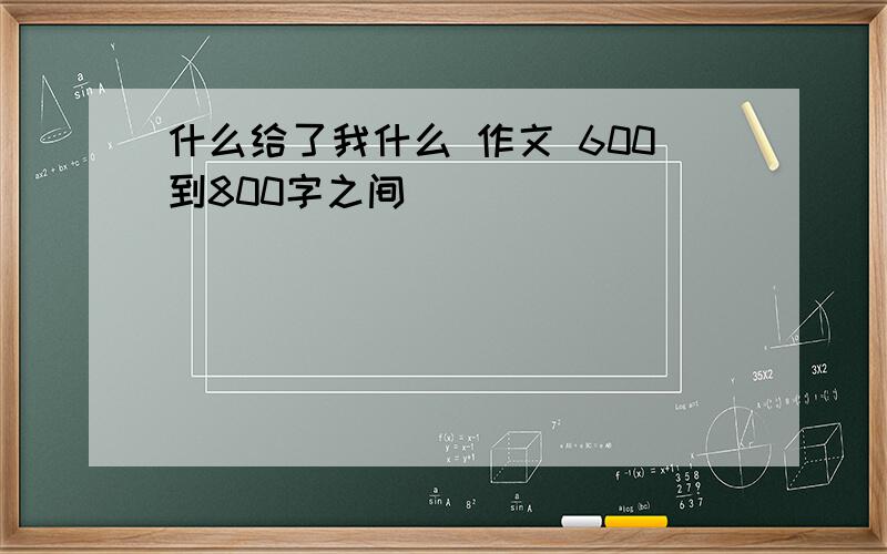 什么给了我什么 作文 600到800字之间