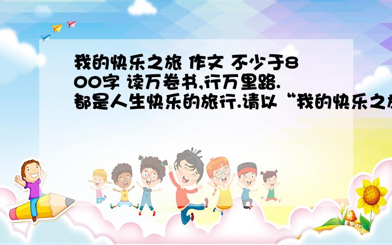 我的快乐之旅 作文 不少于800字 读万卷书,行万里路.都是人生快乐的旅行.请以“我的快乐之旅”为题,写一篇记叙文.我不想出去旅游过程多获得的快乐 ,就写在读书中获得的快乐,但不知怎么