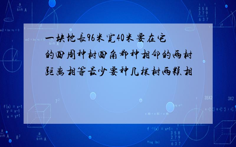 一块地长96米宽40米要在它的四周种树四角都种相邻的两树距离相等最少要种几棵树两颗相