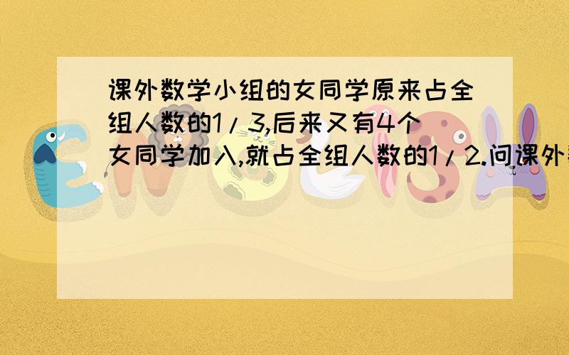 课外数学小组的女同学原来占全组人数的1/3,后来又有4个女同学加入,就占全组人数的1/2.问课外数学小组原来有多少个同学?亲们,列方程,急地呢；清楚地就选做满意哦~