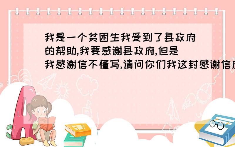 我是一个贫困生我受到了县政府的帮助,我要感谢县政府,但是我感谢信不懂写,请问你们我这封感谢信应怎么写?