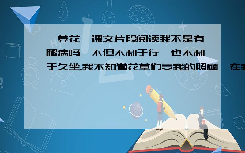 《养花》课文片段阅读我不是有腿病吗,不但不利于行,也不利于久坐.我不知道花草们受我的照顾,在我工作的时候,我总是写了几十个字,就到院中去看看,浇浇这棵,搬搬那盆,然后回到屋中再写